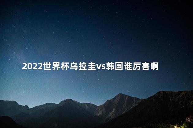 2022世界杯乌拉圭vs韩国谁厉害啊 2022世界杯乌拉圭vs韩国谁赢了